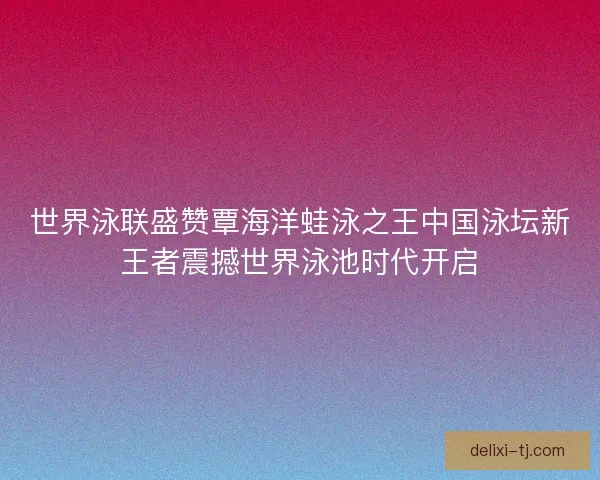 世界泳联盛赞覃海洋蛙泳之王中国泳坛新王者震撼世界泳池时代开启