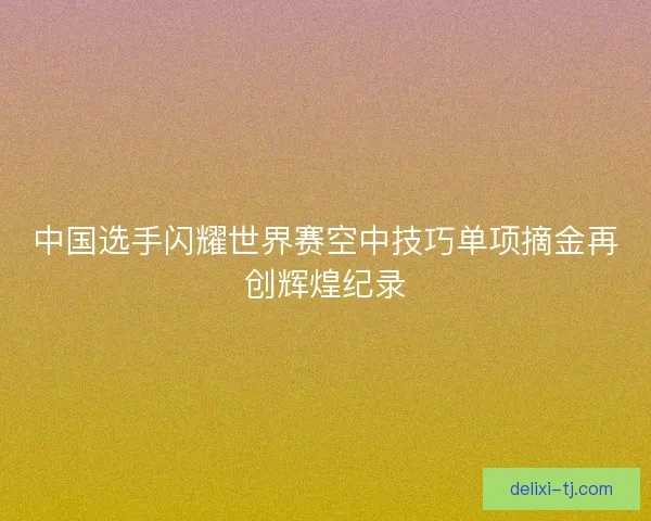 中国选手闪耀世界赛空中技巧单项摘金再创辉煌纪录