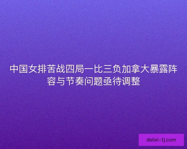 中国女排苦战四局一比三负加拿大暴露阵容与节奏问题亟待调整