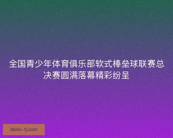 全国青少年体育俱乐部软式棒垒球联赛总决赛圆满落幕精彩纷呈