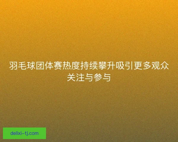 羽毛球团体赛热度持续攀升吸引更多观众关注与参与