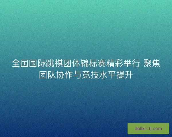 全国国际跳棋团体锦标赛精彩举行 聚焦团队协作与竞技水平提升